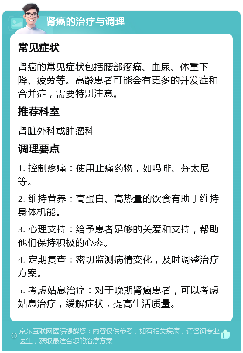 肾癌的治疗与调理 常见症状 肾癌的常见症状包括腰部疼痛、血尿、体重下降、疲劳等。高龄患者可能会有更多的并发症和合并症，需要特别注意。 推荐科室 肾脏外科或肿瘤科 调理要点 1. 控制疼痛：使用止痛药物，如吗啡、芬太尼等。 2. 维持营养：高蛋白、高热量的饮食有助于维持身体机能。 3. 心理支持：给予患者足够的关爱和支持，帮助他们保持积极的心态。 4. 定期复查：密切监测病情变化，及时调整治疗方案。 5. 考虑姑息治疗：对于晚期肾癌患者，可以考虑姑息治疗，缓解症状，提高生活质量。