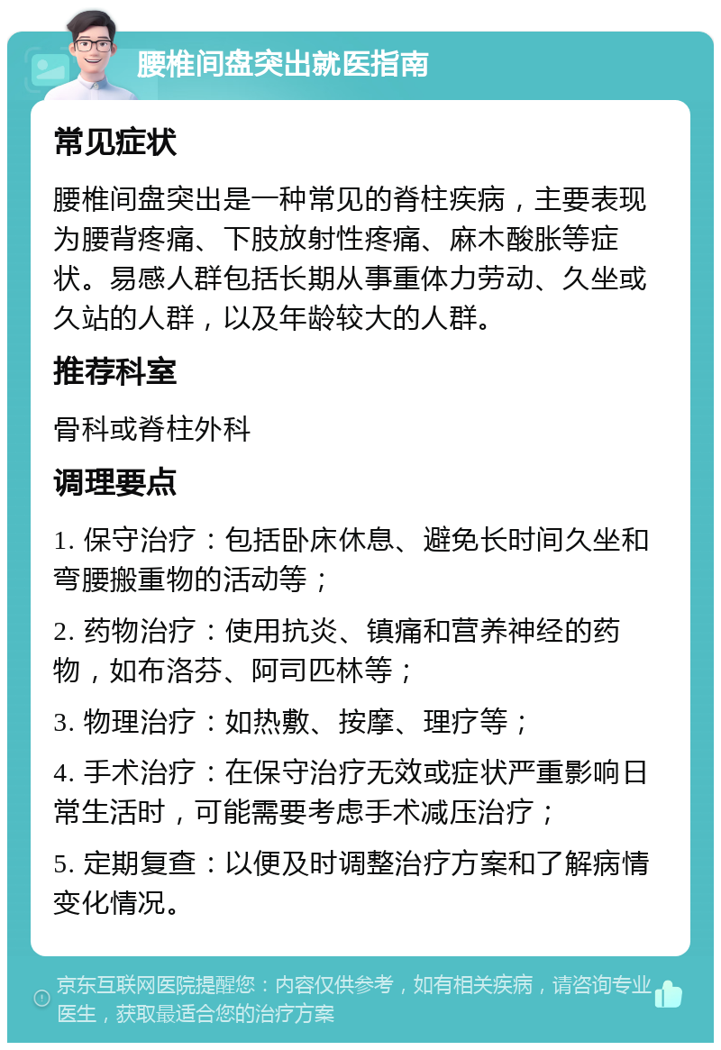 腰椎间盘突出就医指南 常见症状 腰椎间盘突出是一种常见的脊柱疾病，主要表现为腰背疼痛、下肢放射性疼痛、麻木酸胀等症状。易感人群包括长期从事重体力劳动、久坐或久站的人群，以及年龄较大的人群。 推荐科室 骨科或脊柱外科 调理要点 1. 保守治疗：包括卧床休息、避免长时间久坐和弯腰搬重物的活动等； 2. 药物治疗：使用抗炎、镇痛和营养神经的药物，如布洛芬、阿司匹林等； 3. 物理治疗：如热敷、按摩、理疗等； 4. 手术治疗：在保守治疗无效或症状严重影响日常生活时，可能需要考虑手术减压治疗； 5. 定期复查：以便及时调整治疗方案和了解病情变化情况。