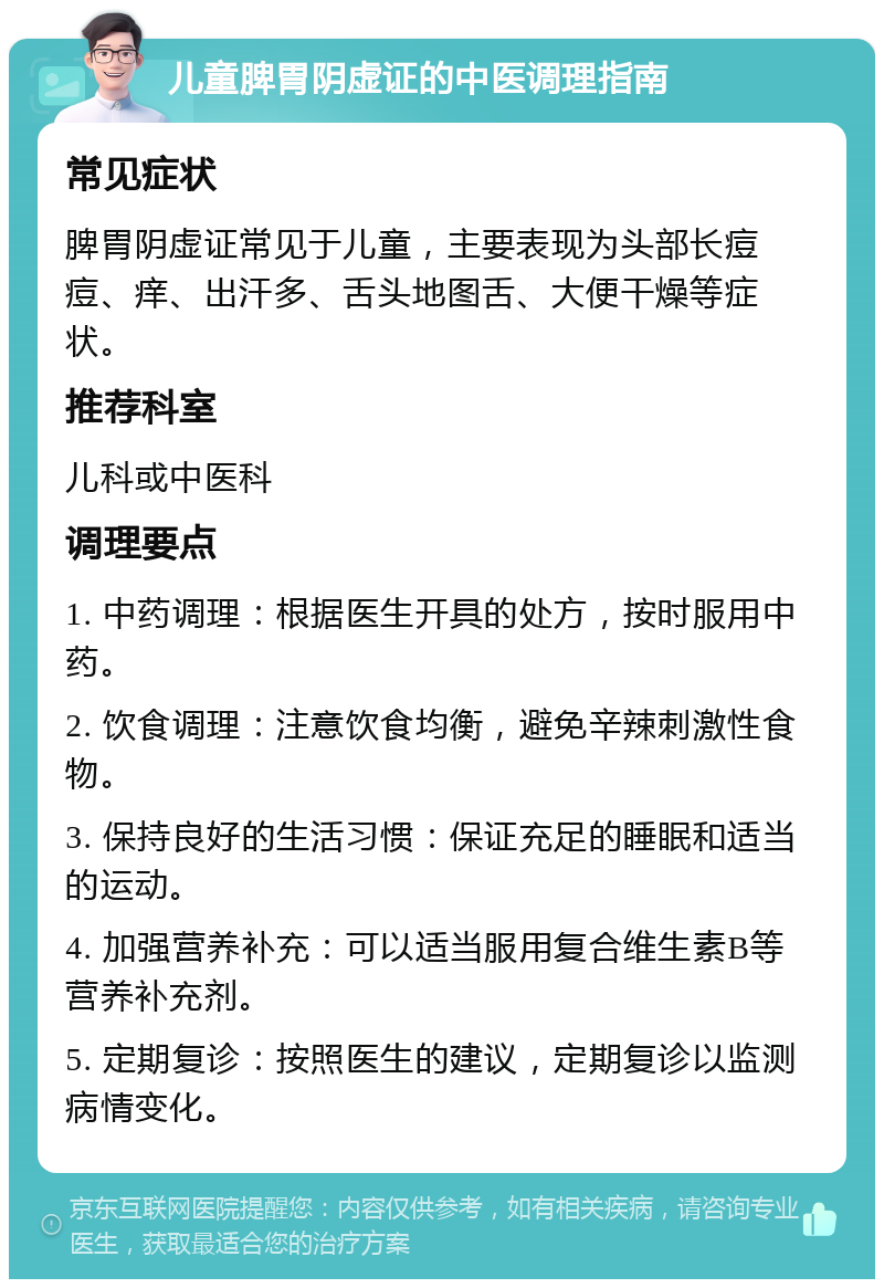 儿童脾胃阴虚证的中医调理指南 常见症状 脾胃阴虚证常见于儿童，主要表现为头部长痘痘、痒、出汗多、舌头地图舌、大便干燥等症状。 推荐科室 儿科或中医科 调理要点 1. 中药调理：根据医生开具的处方，按时服用中药。 2. 饮食调理：注意饮食均衡，避免辛辣刺激性食物。 3. 保持良好的生活习惯：保证充足的睡眠和适当的运动。 4. 加强营养补充：可以适当服用复合维生素B等营养补充剂。 5. 定期复诊：按照医生的建议，定期复诊以监测病情变化。