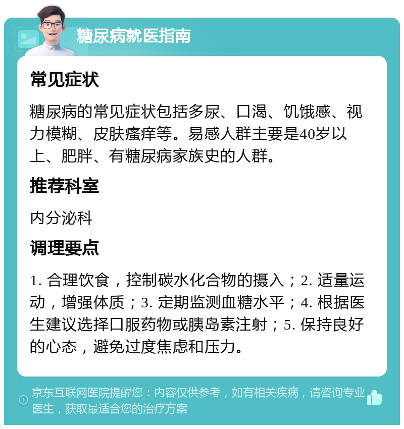 糖尿病就医指南 常见症状 糖尿病的常见症状包括多尿、口渴、饥饿感、视力模糊、皮肤瘙痒等。易感人群主要是40岁以上、肥胖、有糖尿病家族史的人群。 推荐科室 内分泌科 调理要点 1. 合理饮食，控制碳水化合物的摄入；2. 适量运动，增强体质；3. 定期监测血糖水平；4. 根据医生建议选择口服药物或胰岛素注射；5. 保持良好的心态，避免过度焦虑和压力。