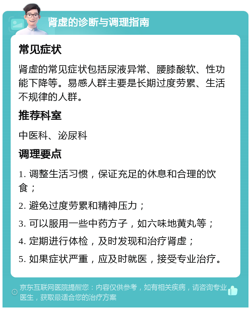 肾虚的诊断与调理指南 常见症状 肾虚的常见症状包括尿液异常、腰膝酸软、性功能下降等。易感人群主要是长期过度劳累、生活不规律的人群。 推荐科室 中医科、泌尿科 调理要点 1. 调整生活习惯，保证充足的休息和合理的饮食； 2. 避免过度劳累和精神压力； 3. 可以服用一些中药方子，如六味地黄丸等； 4. 定期进行体检，及时发现和治疗肾虚； 5. 如果症状严重，应及时就医，接受专业治疗。