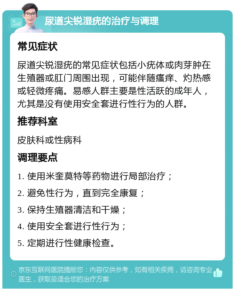 尿道尖锐湿疣的治疗与调理 常见症状 尿道尖锐湿疣的常见症状包括小疣体或肉芽肿在生殖器或肛门周围出现，可能伴随瘙痒、灼热感或轻微疼痛。易感人群主要是性活跃的成年人，尤其是没有使用安全套进行性行为的人群。 推荐科室 皮肤科或性病科 调理要点 1. 使用米奎莫特等药物进行局部治疗； 2. 避免性行为，直到完全康复； 3. 保持生殖器清洁和干燥； 4. 使用安全套进行性行为； 5. 定期进行性健康检查。