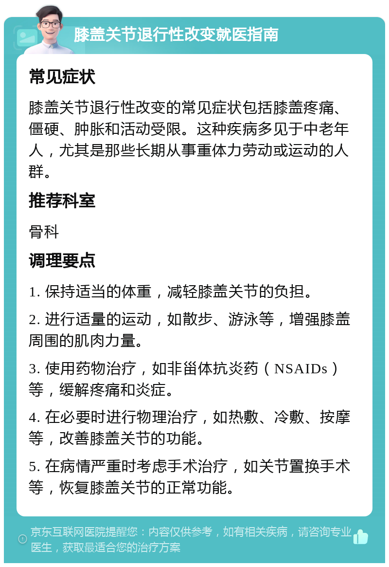 膝盖关节退行性改变就医指南 常见症状 膝盖关节退行性改变的常见症状包括膝盖疼痛、僵硬、肿胀和活动受限。这种疾病多见于中老年人，尤其是那些长期从事重体力劳动或运动的人群。 推荐科室 骨科 调理要点 1. 保持适当的体重，减轻膝盖关节的负担。 2. 进行适量的运动，如散步、游泳等，增强膝盖周围的肌肉力量。 3. 使用药物治疗，如非甾体抗炎药（NSAIDs）等，缓解疼痛和炎症。 4. 在必要时进行物理治疗，如热敷、冷敷、按摩等，改善膝盖关节的功能。 5. 在病情严重时考虑手术治疗，如关节置换手术等，恢复膝盖关节的正常功能。