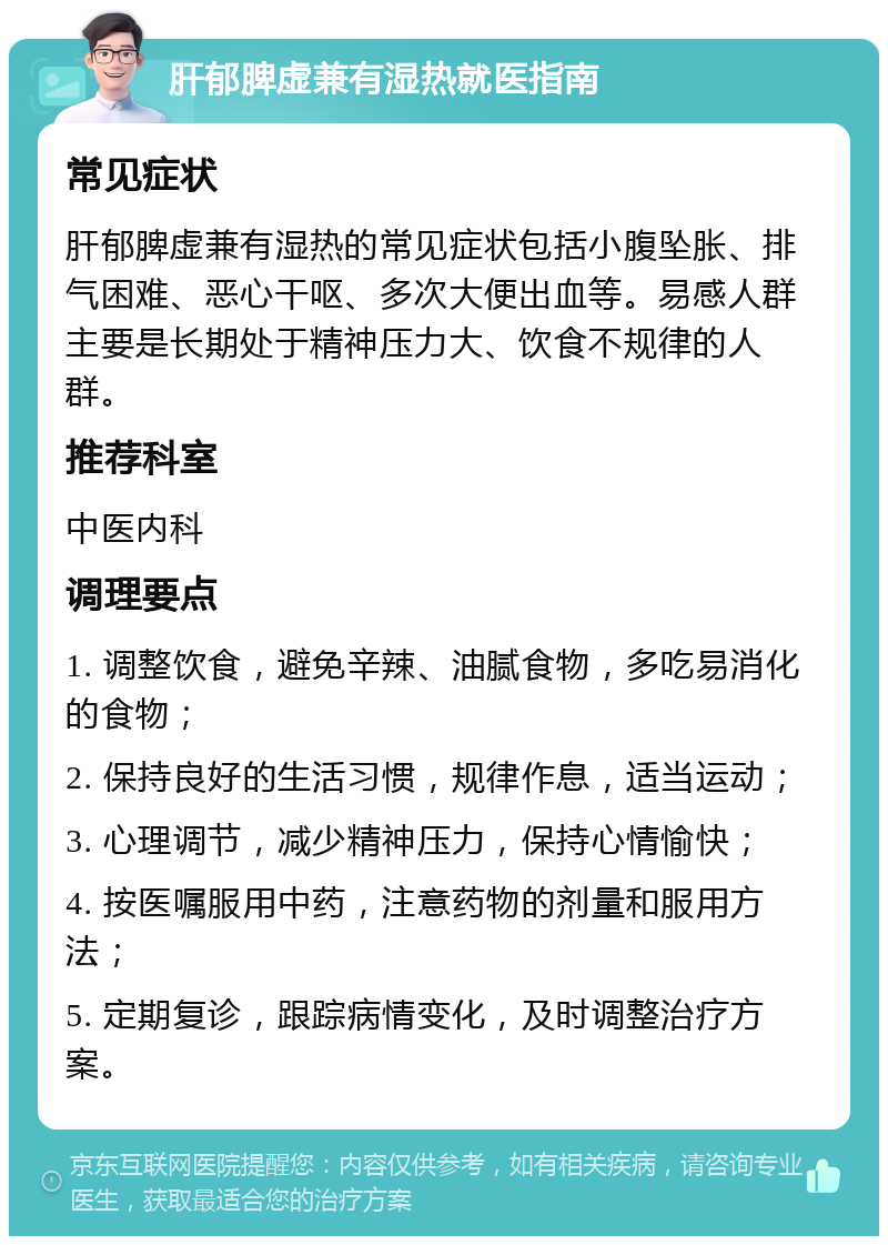 肝郁脾虚兼有湿热就医指南 常见症状 肝郁脾虚兼有湿热的常见症状包括小腹坠胀、排气困难、恶心干呕、多次大便出血等。易感人群主要是长期处于精神压力大、饮食不规律的人群。 推荐科室 中医内科 调理要点 1. 调整饮食，避免辛辣、油腻食物，多吃易消化的食物； 2. 保持良好的生活习惯，规律作息，适当运动； 3. 心理调节，减少精神压力，保持心情愉快； 4. 按医嘱服用中药，注意药物的剂量和服用方法； 5. 定期复诊，跟踪病情变化，及时调整治疗方案。