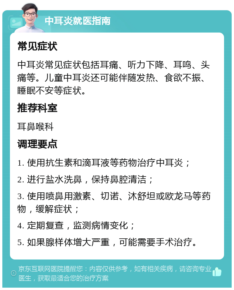 中耳炎就医指南 常见症状 中耳炎常见症状包括耳痛、听力下降、耳鸣、头痛等。儿童中耳炎还可能伴随发热、食欲不振、睡眠不安等症状。 推荐科室 耳鼻喉科 调理要点 1. 使用抗生素和滴耳液等药物治疗中耳炎； 2. 进行盐水洗鼻，保持鼻腔清洁； 3. 使用喷鼻用激素、切诺、沐舒坦或欧龙马等药物，缓解症状； 4. 定期复查，监测病情变化； 5. 如果腺样体增大严重，可能需要手术治疗。