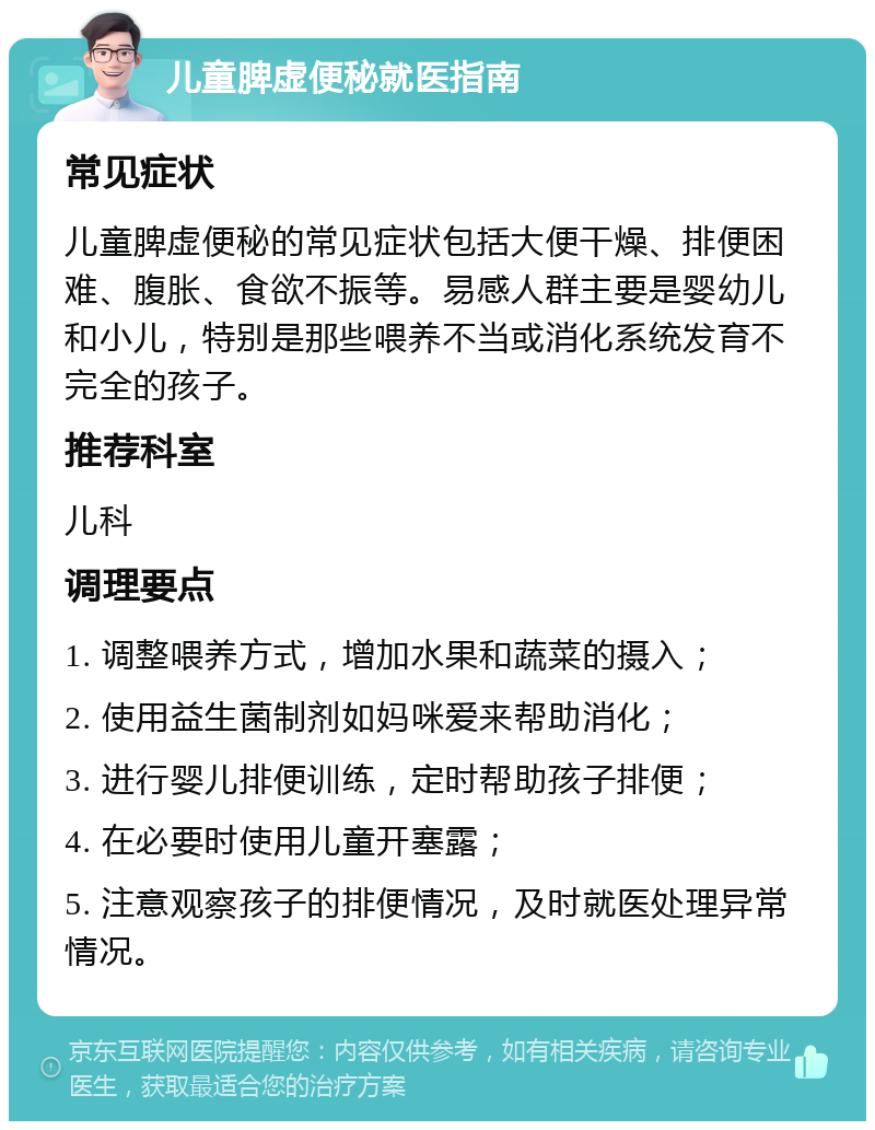 儿童脾虚便秘就医指南 常见症状 儿童脾虚便秘的常见症状包括大便干燥、排便困难、腹胀、食欲不振等。易感人群主要是婴幼儿和小儿，特别是那些喂养不当或消化系统发育不完全的孩子。 推荐科室 儿科 调理要点 1. 调整喂养方式，增加水果和蔬菜的摄入； 2. 使用益生菌制剂如妈咪爱来帮助消化； 3. 进行婴儿排便训练，定时帮助孩子排便； 4. 在必要时使用儿童开塞露； 5. 注意观察孩子的排便情况，及时就医处理异常情况。