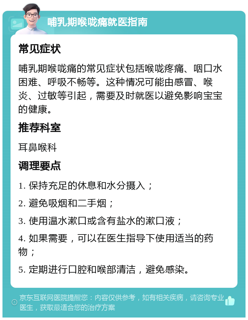 哺乳期喉咙痛就医指南 常见症状 哺乳期喉咙痛的常见症状包括喉咙疼痛、咽口水困难、呼吸不畅等。这种情况可能由感冒、喉炎、过敏等引起，需要及时就医以避免影响宝宝的健康。 推荐科室 耳鼻喉科 调理要点 1. 保持充足的休息和水分摄入； 2. 避免吸烟和二手烟； 3. 使用温水漱口或含有盐水的漱口液； 4. 如果需要，可以在医生指导下使用适当的药物； 5. 定期进行口腔和喉部清洁，避免感染。