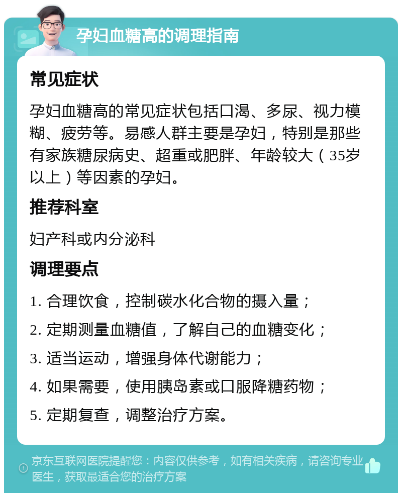 孕妇血糖高的调理指南 常见症状 孕妇血糖高的常见症状包括口渴、多尿、视力模糊、疲劳等。易感人群主要是孕妇，特别是那些有家族糖尿病史、超重或肥胖、年龄较大（35岁以上）等因素的孕妇。 推荐科室 妇产科或内分泌科 调理要点 1. 合理饮食，控制碳水化合物的摄入量； 2. 定期测量血糖值，了解自己的血糖变化； 3. 适当运动，增强身体代谢能力； 4. 如果需要，使用胰岛素或口服降糖药物； 5. 定期复查，调整治疗方案。