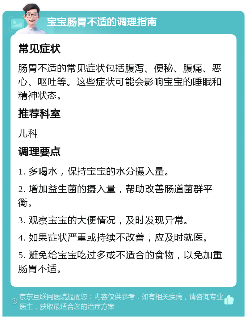 宝宝肠胃不适的调理指南 常见症状 肠胃不适的常见症状包括腹泻、便秘、腹痛、恶心、呕吐等。这些症状可能会影响宝宝的睡眠和精神状态。 推荐科室 儿科 调理要点 1. 多喝水，保持宝宝的水分摄入量。 2. 增加益生菌的摄入量，帮助改善肠道菌群平衡。 3. 观察宝宝的大便情况，及时发现异常。 4. 如果症状严重或持续不改善，应及时就医。 5. 避免给宝宝吃过多或不适合的食物，以免加重肠胃不适。