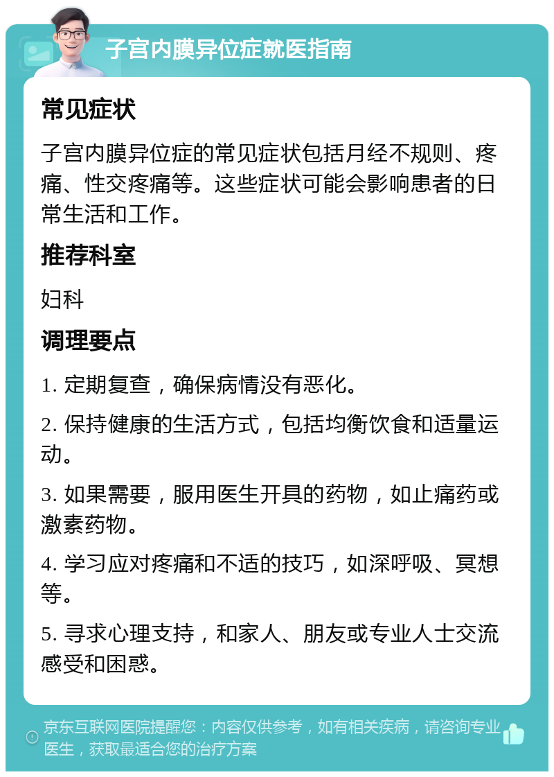 子宫内膜异位症就医指南 常见症状 子宫内膜异位症的常见症状包括月经不规则、疼痛、性交疼痛等。这些症状可能会影响患者的日常生活和工作。 推荐科室 妇科 调理要点 1. 定期复查，确保病情没有恶化。 2. 保持健康的生活方式，包括均衡饮食和适量运动。 3. 如果需要，服用医生开具的药物，如止痛药或激素药物。 4. 学习应对疼痛和不适的技巧，如深呼吸、冥想等。 5. 寻求心理支持，和家人、朋友或专业人士交流感受和困惑。