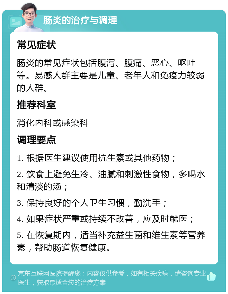 肠炎的治疗与调理 常见症状 肠炎的常见症状包括腹泻、腹痛、恶心、呕吐等。易感人群主要是儿童、老年人和免疫力较弱的人群。 推荐科室 消化内科或感染科 调理要点 1. 根据医生建议使用抗生素或其他药物； 2. 饮食上避免生冷、油腻和刺激性食物，多喝水和清淡的汤； 3. 保持良好的个人卫生习惯，勤洗手； 4. 如果症状严重或持续不改善，应及时就医； 5. 在恢复期内，适当补充益生菌和维生素等营养素，帮助肠道恢复健康。