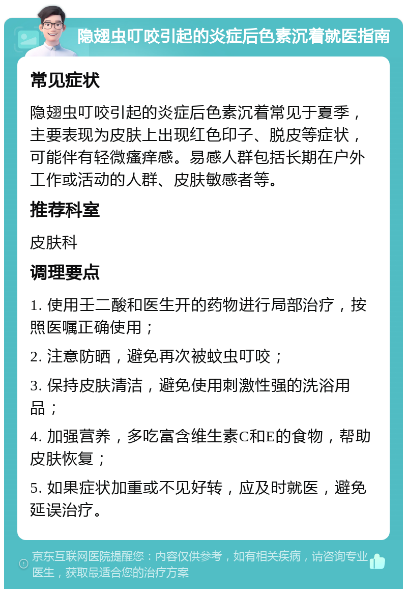 隐翅虫叮咬引起的炎症后色素沉着就医指南 常见症状 隐翅虫叮咬引起的炎症后色素沉着常见于夏季，主要表现为皮肤上出现红色印子、脱皮等症状，可能伴有轻微瘙痒感。易感人群包括长期在户外工作或活动的人群、皮肤敏感者等。 推荐科室 皮肤科 调理要点 1. 使用壬二酸和医生开的药物进行局部治疗，按照医嘱正确使用； 2. 注意防晒，避免再次被蚊虫叮咬； 3. 保持皮肤清洁，避免使用刺激性强的洗浴用品； 4. 加强营养，多吃富含维生素C和E的食物，帮助皮肤恢复； 5. 如果症状加重或不见好转，应及时就医，避免延误治疗。