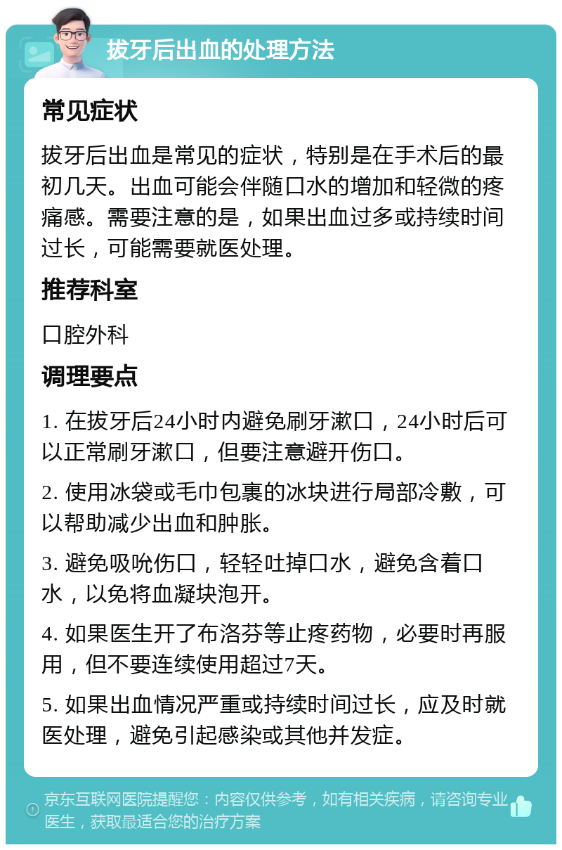 拔牙后出血的处理方法 常见症状 拔牙后出血是常见的症状，特别是在手术后的最初几天。出血可能会伴随口水的增加和轻微的疼痛感。需要注意的是，如果出血过多或持续时间过长，可能需要就医处理。 推荐科室 口腔外科 调理要点 1. 在拔牙后24小时内避免刷牙漱口，24小时后可以正常刷牙漱口，但要注意避开伤口。 2. 使用冰袋或毛巾包裹的冰块进行局部冷敷，可以帮助减少出血和肿胀。 3. 避免吸吮伤口，轻轻吐掉口水，避免含着口水，以免将血凝块泡开。 4. 如果医生开了布洛芬等止疼药物，必要时再服用，但不要连续使用超过7天。 5. 如果出血情况严重或持续时间过长，应及时就医处理，避免引起感染或其他并发症。