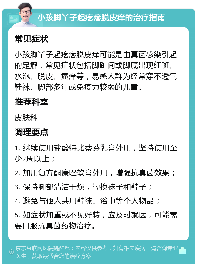 小孩脚丫子起疙瘩脱皮痒的治疗指南 常见症状 小孩脚丫子起疙瘩脱皮痒可能是由真菌感染引起的足癣，常见症状包括脚趾间或脚底出现红斑、水泡、脱皮、瘙痒等，易感人群为经常穿不透气鞋袜、脚部多汗或免疫力较弱的儿童。 推荐科室 皮肤科 调理要点 1. 继续使用盐酸特比萘芬乳膏外用，坚持使用至少2周以上； 2. 加用复方酮康唑软膏外用，增强抗真菌效果； 3. 保持脚部清洁干燥，勤换袜子和鞋子； 4. 避免与他人共用鞋袜、浴巾等个人物品； 5. 如症状加重或不见好转，应及时就医，可能需要口服抗真菌药物治疗。