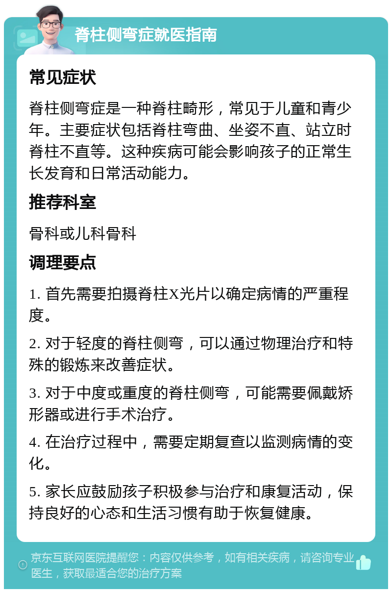 脊柱侧弯症就医指南 常见症状 脊柱侧弯症是一种脊柱畸形，常见于儿童和青少年。主要症状包括脊柱弯曲、坐姿不直、站立时脊柱不直等。这种疾病可能会影响孩子的正常生长发育和日常活动能力。 推荐科室 骨科或儿科骨科 调理要点 1. 首先需要拍摄脊柱X光片以确定病情的严重程度。 2. 对于轻度的脊柱侧弯，可以通过物理治疗和特殊的锻炼来改善症状。 3. 对于中度或重度的脊柱侧弯，可能需要佩戴矫形器或进行手术治疗。 4. 在治疗过程中，需要定期复查以监测病情的变化。 5. 家长应鼓励孩子积极参与治疗和康复活动，保持良好的心态和生活习惯有助于恢复健康。