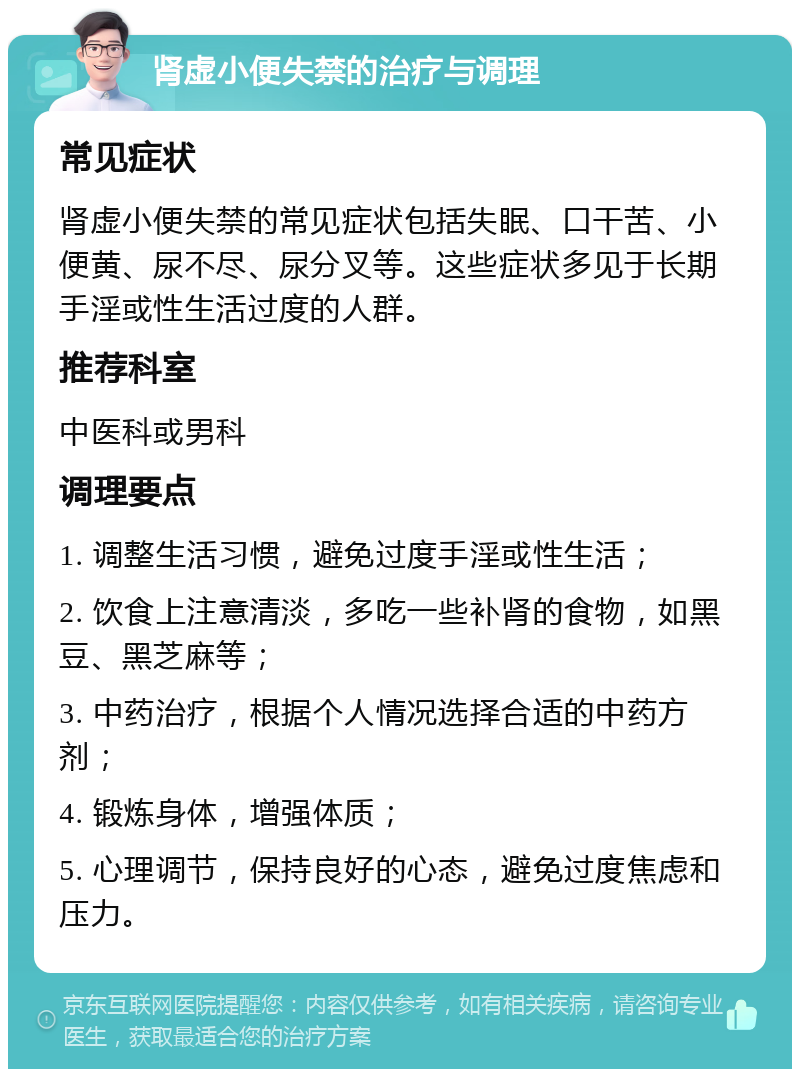 肾虚小便失禁的治疗与调理 常见症状 肾虚小便失禁的常见症状包括失眠、口干苦、小便黄、尿不尽、尿分叉等。这些症状多见于长期手淫或性生活过度的人群。 推荐科室 中医科或男科 调理要点 1. 调整生活习惯，避免过度手淫或性生活； 2. 饮食上注意清淡，多吃一些补肾的食物，如黑豆、黑芝麻等； 3. 中药治疗，根据个人情况选择合适的中药方剂； 4. 锻炼身体，增强体质； 5. 心理调节，保持良好的心态，避免过度焦虑和压力。