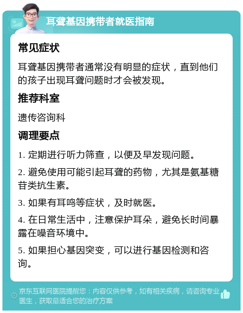 耳聋基因携带者就医指南 常见症状 耳聋基因携带者通常没有明显的症状，直到他们的孩子出现耳聋问题时才会被发现。 推荐科室 遗传咨询科 调理要点 1. 定期进行听力筛查，以便及早发现问题。 2. 避免使用可能引起耳聋的药物，尤其是氨基糖苷类抗生素。 3. 如果有耳鸣等症状，及时就医。 4. 在日常生活中，注意保护耳朵，避免长时间暴露在噪音环境中。 5. 如果担心基因突变，可以进行基因检测和咨询。