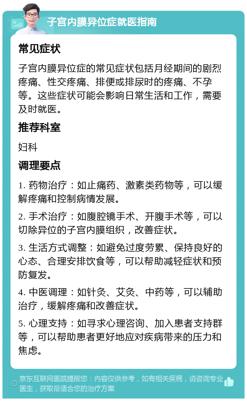 子宫内膜异位症就医指南 常见症状 子宫内膜异位症的常见症状包括月经期间的剧烈疼痛、性交疼痛、排便或排尿时的疼痛、不孕等。这些症状可能会影响日常生活和工作，需要及时就医。 推荐科室 妇科 调理要点 1. 药物治疗：如止痛药、激素类药物等，可以缓解疼痛和控制病情发展。 2. 手术治疗：如腹腔镜手术、开腹手术等，可以切除异位的子宫内膜组织，改善症状。 3. 生活方式调整：如避免过度劳累、保持良好的心态、合理安排饮食等，可以帮助减轻症状和预防复发。 4. 中医调理：如针灸、艾灸、中药等，可以辅助治疗，缓解疼痛和改善症状。 5. 心理支持：如寻求心理咨询、加入患者支持群等，可以帮助患者更好地应对疾病带来的压力和焦虑。