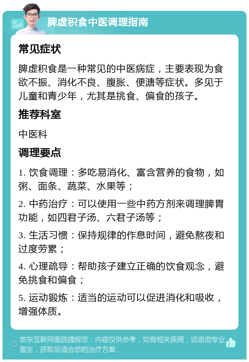 脾虚积食中医调理指南 常见症状 脾虚积食是一种常见的中医病症，主要表现为食欲不振、消化不良、腹胀、便溏等症状。多见于儿童和青少年，尤其是挑食、偏食的孩子。 推荐科室 中医科 调理要点 1. 饮食调理：多吃易消化、富含营养的食物，如粥、面条、蔬菜、水果等； 2. 中药治疗：可以使用一些中药方剂来调理脾胃功能，如四君子汤、六君子汤等； 3. 生活习惯：保持规律的作息时间，避免熬夜和过度劳累； 4. 心理疏导：帮助孩子建立正确的饮食观念，避免挑食和偏食； 5. 运动锻炼：适当的运动可以促进消化和吸收，增强体质。