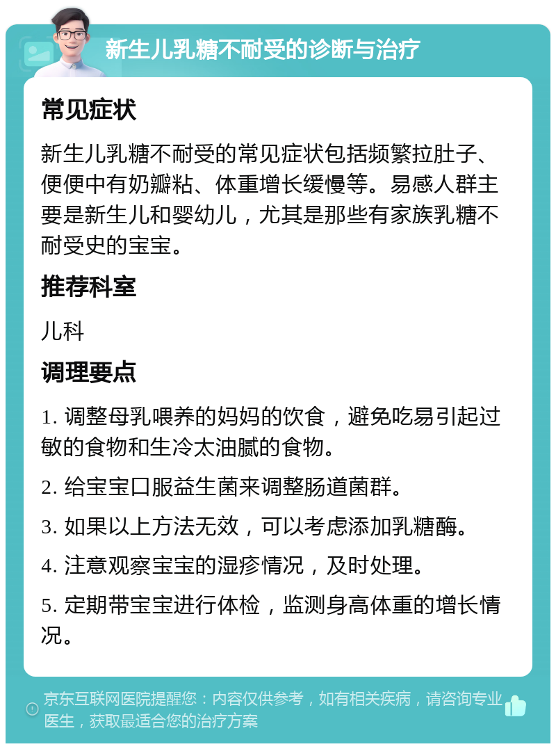 新生儿乳糖不耐受的诊断与治疗 常见症状 新生儿乳糖不耐受的常见症状包括频繁拉肚子、便便中有奶瓣粘、体重增长缓慢等。易感人群主要是新生儿和婴幼儿，尤其是那些有家族乳糖不耐受史的宝宝。 推荐科室 儿科 调理要点 1. 调整母乳喂养的妈妈的饮食，避免吃易引起过敏的食物和生冷太油腻的食物。 2. 给宝宝口服益生菌来调整肠道菌群。 3. 如果以上方法无效，可以考虑添加乳糖酶。 4. 注意观察宝宝的湿疹情况，及时处理。 5. 定期带宝宝进行体检，监测身高体重的增长情况。