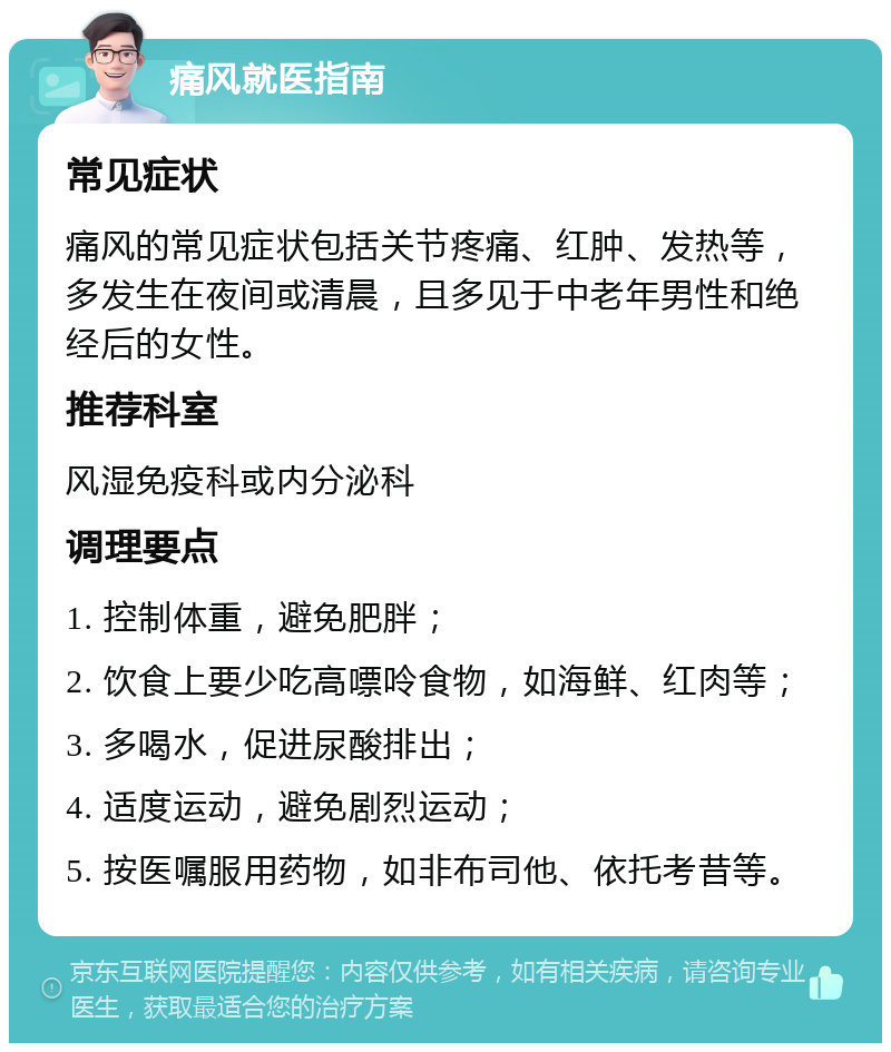 痛风就医指南 常见症状 痛风的常见症状包括关节疼痛、红肿、发热等，多发生在夜间或清晨，且多见于中老年男性和绝经后的女性。 推荐科室 风湿免疫科或内分泌科 调理要点 1. 控制体重，避免肥胖； 2. 饮食上要少吃高嘌呤食物，如海鲜、红肉等； 3. 多喝水，促进尿酸排出； 4. 适度运动，避免剧烈运动； 5. 按医嘱服用药物，如非布司他、依托考昔等。