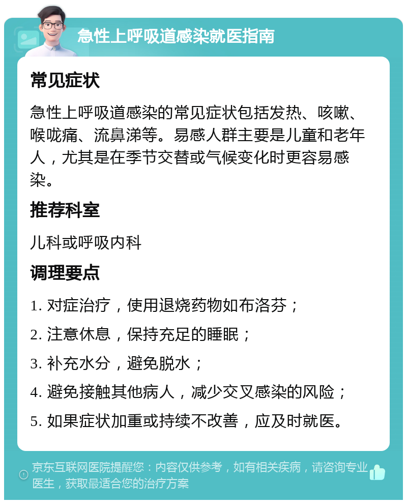 急性上呼吸道感染就医指南 常见症状 急性上呼吸道感染的常见症状包括发热、咳嗽、喉咙痛、流鼻涕等。易感人群主要是儿童和老年人，尤其是在季节交替或气候变化时更容易感染。 推荐科室 儿科或呼吸内科 调理要点 1. 对症治疗，使用退烧药物如布洛芬； 2. 注意休息，保持充足的睡眠； 3. 补充水分，避免脱水； 4. 避免接触其他病人，减少交叉感染的风险； 5. 如果症状加重或持续不改善，应及时就医。