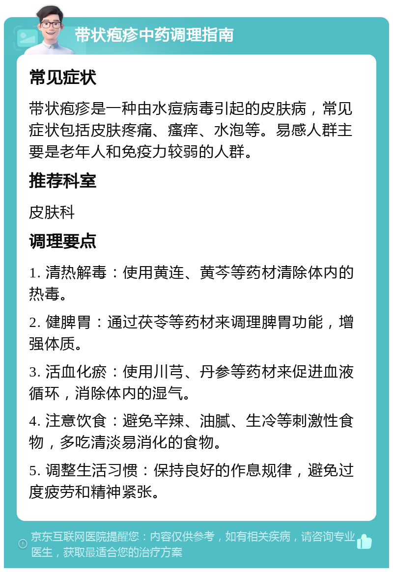 带状疱疹中药调理指南 常见症状 带状疱疹是一种由水痘病毒引起的皮肤病，常见症状包括皮肤疼痛、瘙痒、水泡等。易感人群主要是老年人和免疫力较弱的人群。 推荐科室 皮肤科 调理要点 1. 清热解毒：使用黄连、黄芩等药材清除体内的热毒。 2. 健脾胃：通过茯苓等药材来调理脾胃功能，增强体质。 3. 活血化瘀：使用川芎、丹参等药材来促进血液循环，消除体内的湿气。 4. 注意饮食：避免辛辣、油腻、生冷等刺激性食物，多吃清淡易消化的食物。 5. 调整生活习惯：保持良好的作息规律，避免过度疲劳和精神紧张。