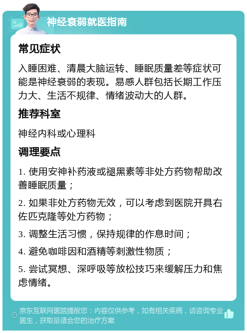 神经衰弱就医指南 常见症状 入睡困难、清晨大脑运转、睡眠质量差等症状可能是神经衰弱的表现。易感人群包括长期工作压力大、生活不规律、情绪波动大的人群。 推荐科室 神经内科或心理科 调理要点 1. 使用安神补药液或褪黑素等非处方药物帮助改善睡眠质量； 2. 如果非处方药物无效，可以考虑到医院开具右佐匹克隆等处方药物； 3. 调整生活习惯，保持规律的作息时间； 4. 避免咖啡因和酒精等刺激性物质； 5. 尝试冥想、深呼吸等放松技巧来缓解压力和焦虑情绪。