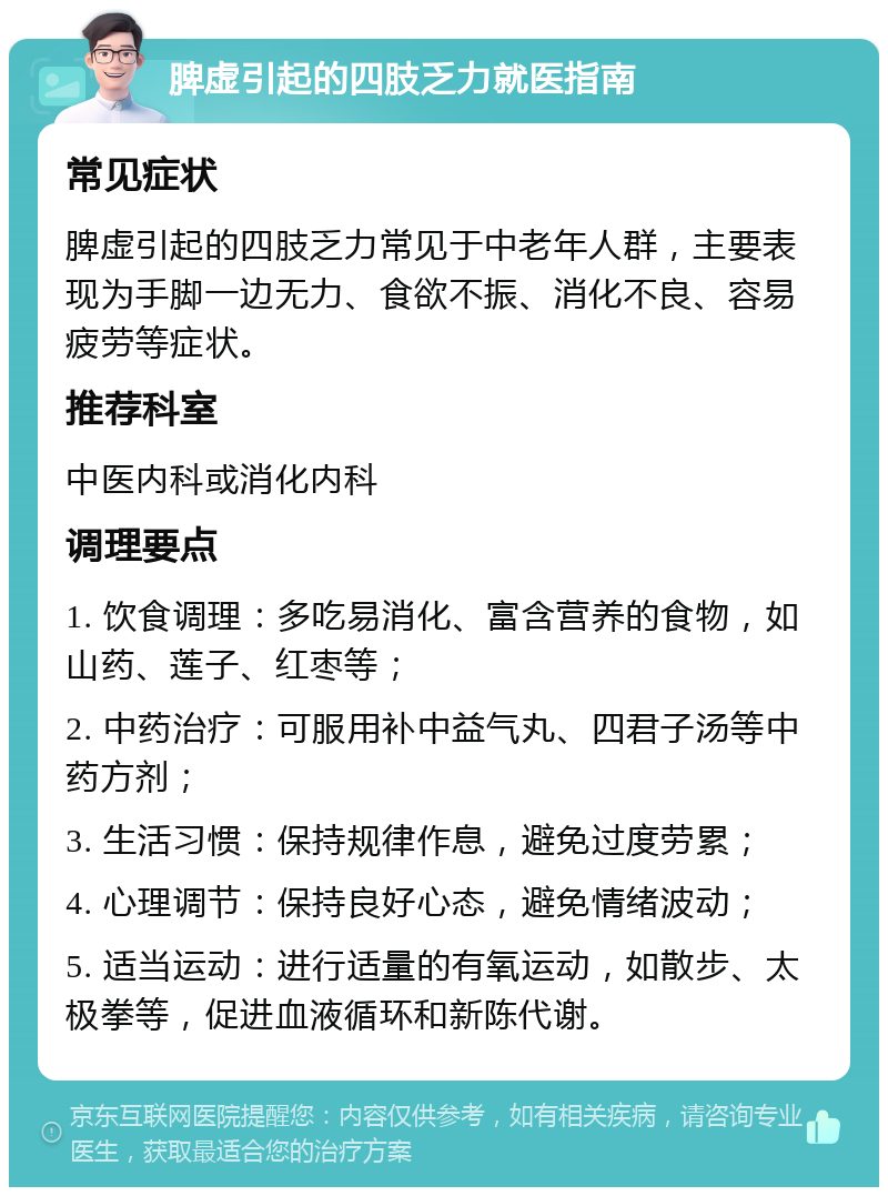 脾虚引起的四肢乏力就医指南 常见症状 脾虚引起的四肢乏力常见于中老年人群，主要表现为手脚一边无力、食欲不振、消化不良、容易疲劳等症状。 推荐科室 中医内科或消化内科 调理要点 1. 饮食调理：多吃易消化、富含营养的食物，如山药、莲子、红枣等； 2. 中药治疗：可服用补中益气丸、四君子汤等中药方剂； 3. 生活习惯：保持规律作息，避免过度劳累； 4. 心理调节：保持良好心态，避免情绪波动； 5. 适当运动：进行适量的有氧运动，如散步、太极拳等，促进血液循环和新陈代谢。