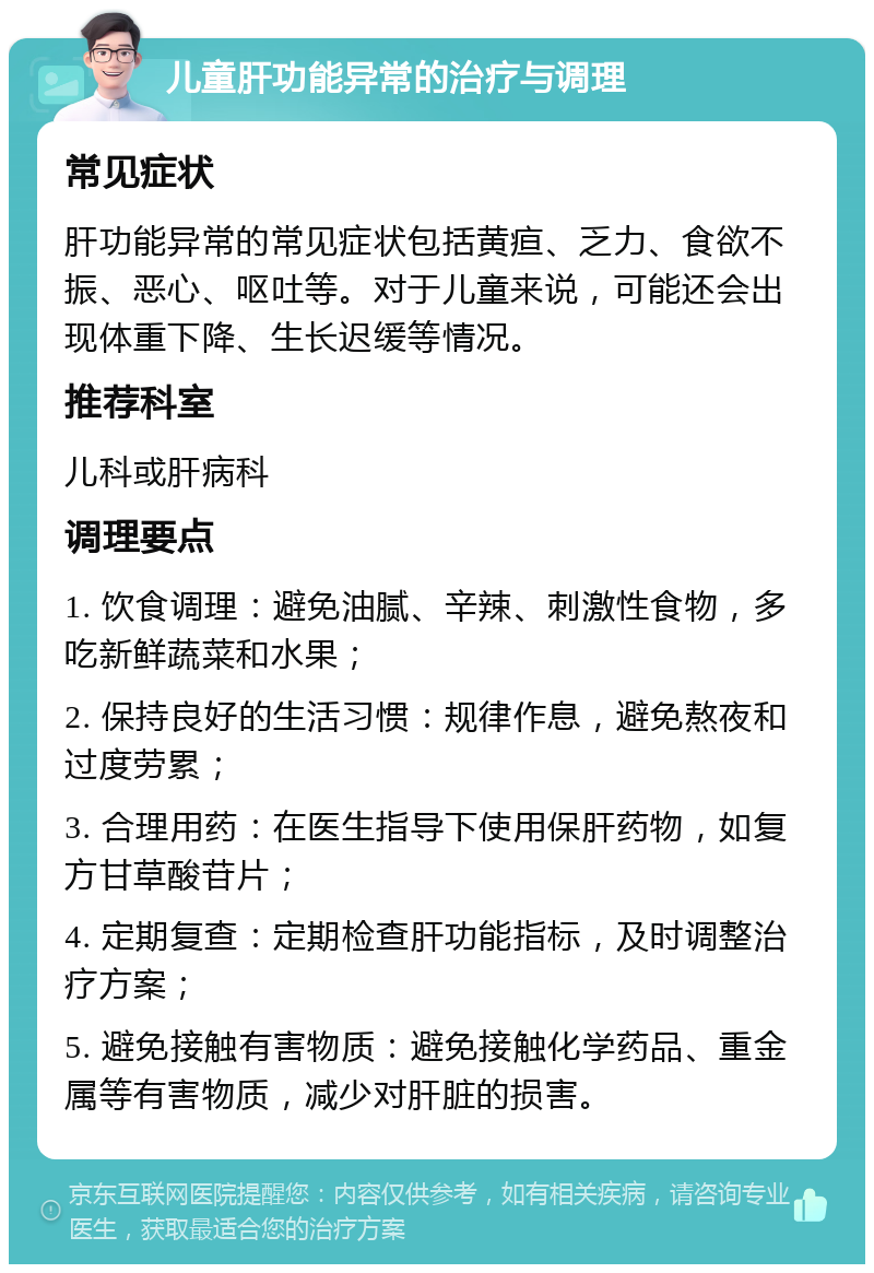 儿童肝功能异常的治疗与调理 常见症状 肝功能异常的常见症状包括黄疸、乏力、食欲不振、恶心、呕吐等。对于儿童来说，可能还会出现体重下降、生长迟缓等情况。 推荐科室 儿科或肝病科 调理要点 1. 饮食调理：避免油腻、辛辣、刺激性食物，多吃新鲜蔬菜和水果； 2. 保持良好的生活习惯：规律作息，避免熬夜和过度劳累； 3. 合理用药：在医生指导下使用保肝药物，如复方甘草酸苷片； 4. 定期复查：定期检查肝功能指标，及时调整治疗方案； 5. 避免接触有害物质：避免接触化学药品、重金属等有害物质，减少对肝脏的损害。