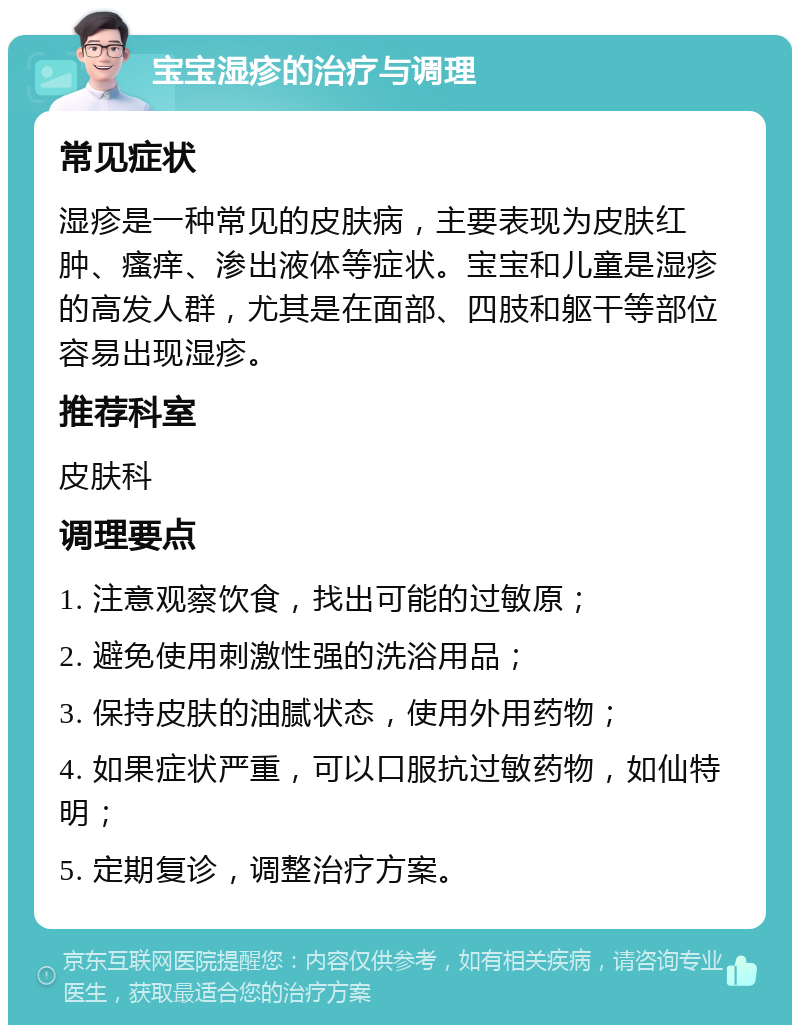 宝宝湿疹的治疗与调理 常见症状 湿疹是一种常见的皮肤病，主要表现为皮肤红肿、瘙痒、渗出液体等症状。宝宝和儿童是湿疹的高发人群，尤其是在面部、四肢和躯干等部位容易出现湿疹。 推荐科室 皮肤科 调理要点 1. 注意观察饮食，找出可能的过敏原； 2. 避免使用刺激性强的洗浴用品； 3. 保持皮肤的油腻状态，使用外用药物； 4. 如果症状严重，可以口服抗过敏药物，如仙特明； 5. 定期复诊，调整治疗方案。