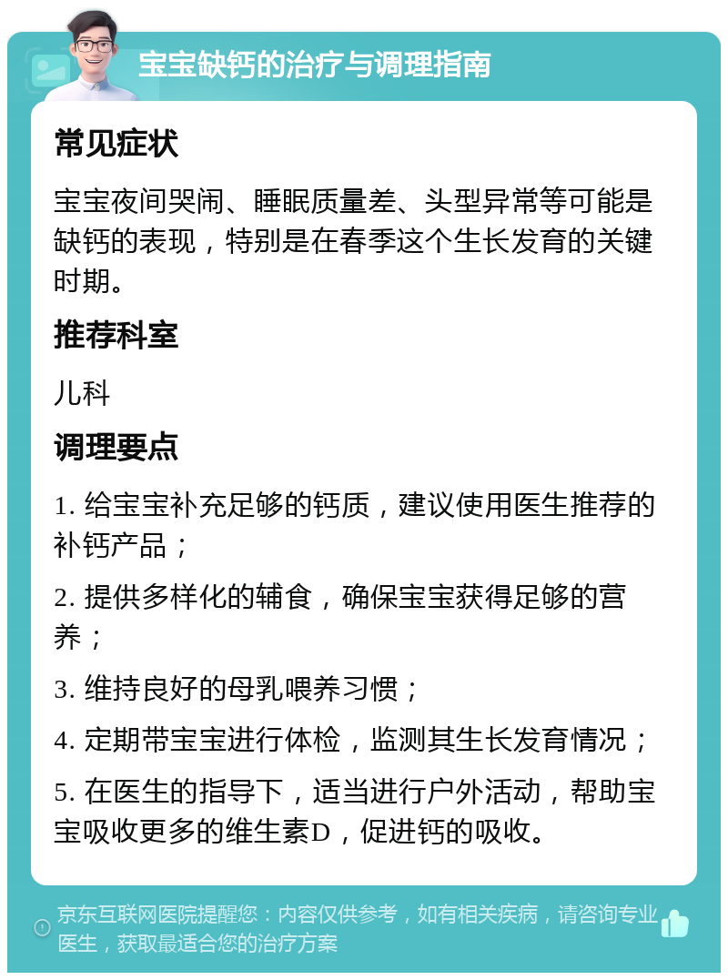 宝宝缺钙的治疗与调理指南 常见症状 宝宝夜间哭闹、睡眠质量差、头型异常等可能是缺钙的表现，特别是在春季这个生长发育的关键时期。 推荐科室 儿科 调理要点 1. 给宝宝补充足够的钙质，建议使用医生推荐的补钙产品； 2. 提供多样化的辅食，确保宝宝获得足够的营养； 3. 维持良好的母乳喂养习惯； 4. 定期带宝宝进行体检，监测其生长发育情况； 5. 在医生的指导下，适当进行户外活动，帮助宝宝吸收更多的维生素D，促进钙的吸收。