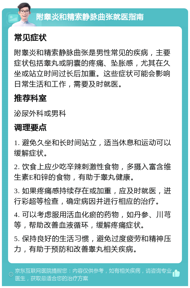 附睾炎和精索静脉曲张就医指南 常见症状 附睾炎和精索静脉曲张是男性常见的疾病，主要症状包括睾丸或阴囊的疼痛、坠胀感，尤其在久坐或站立时间过长后加重。这些症状可能会影响日常生活和工作，需要及时就医。 推荐科室 泌尿外科或男科 调理要点 1. 避免久坐和长时间站立，适当休息和运动可以缓解症状。 2. 饮食上应少吃辛辣刺激性食物，多摄入富含维生素E和锌的食物，有助于睾丸健康。 3. 如果疼痛感持续存在或加重，应及时就医，进行彩超等检查，确定病因并进行相应的治疗。 4. 可以考虑服用活血化瘀的药物，如丹参、川芎等，帮助改善血液循环，缓解疼痛症状。 5. 保持良好的生活习惯，避免过度疲劳和精神压力，有助于预防和改善睾丸相关疾病。