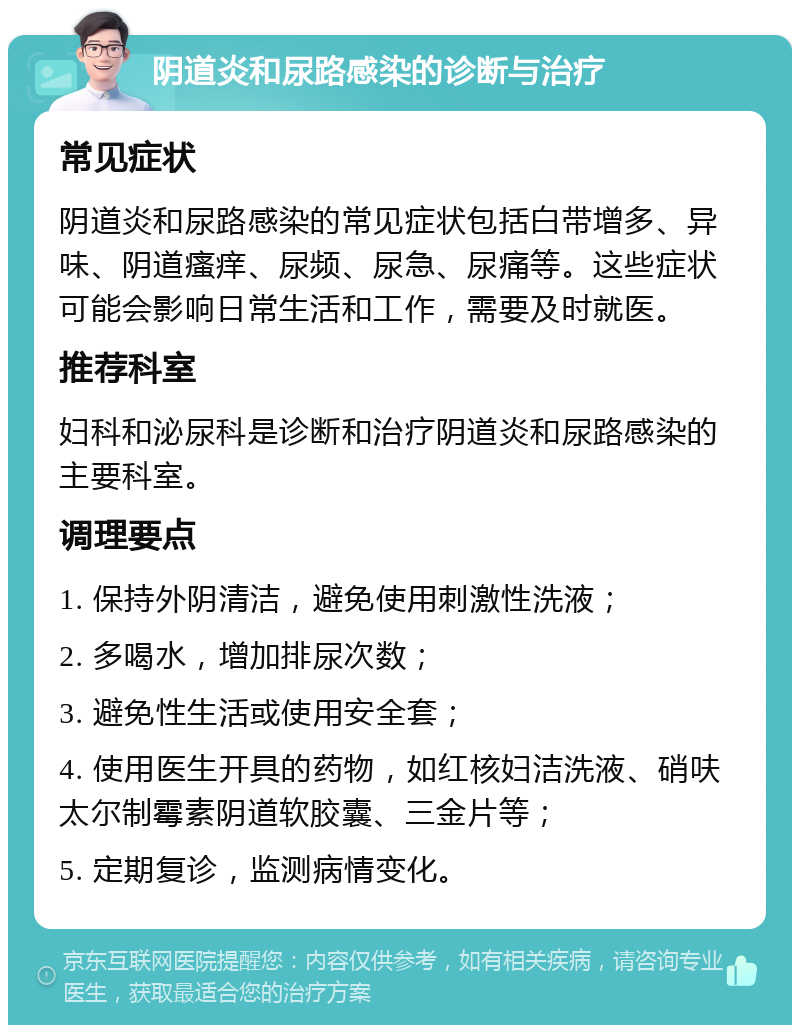 阴道炎和尿路感染的诊断与治疗 常见症状 阴道炎和尿路感染的常见症状包括白带增多、异味、阴道瘙痒、尿频、尿急、尿痛等。这些症状可能会影响日常生活和工作，需要及时就医。 推荐科室 妇科和泌尿科是诊断和治疗阴道炎和尿路感染的主要科室。 调理要点 1. 保持外阴清洁，避免使用刺激性洗液； 2. 多喝水，增加排尿次数； 3. 避免性生活或使用安全套； 4. 使用医生开具的药物，如红核妇洁洗液、硝呋太尔制霉素阴道软胶囊、三金片等； 5. 定期复诊，监测病情变化。