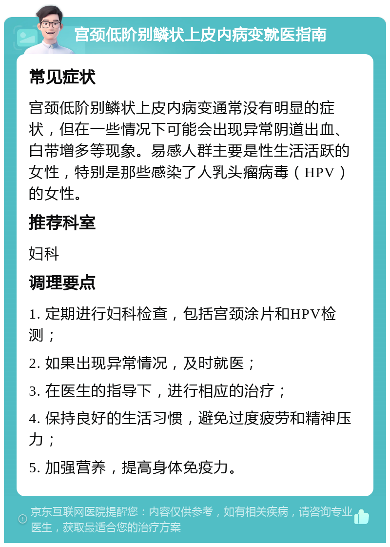 宫颈低阶别鳞状上皮内病变就医指南 常见症状 宫颈低阶别鳞状上皮内病变通常没有明显的症状，但在一些情况下可能会出现异常阴道出血、白带增多等现象。易感人群主要是性生活活跃的女性，特别是那些感染了人乳头瘤病毒（HPV）的女性。 推荐科室 妇科 调理要点 1. 定期进行妇科检查，包括宫颈涂片和HPV检测； 2. 如果出现异常情况，及时就医； 3. 在医生的指导下，进行相应的治疗； 4. 保持良好的生活习惯，避免过度疲劳和精神压力； 5. 加强营养，提高身体免疫力。