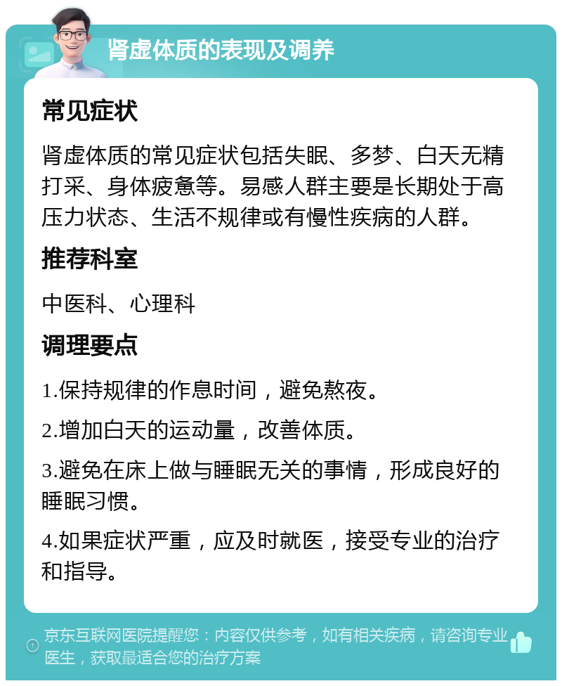 肾虚体质的表现及调养 常见症状 肾虚体质的常见症状包括失眠、多梦、白天无精打采、身体疲惫等。易感人群主要是长期处于高压力状态、生活不规律或有慢性疾病的人群。 推荐科室 中医科、心理科 调理要点 1.保持规律的作息时间，避免熬夜。 2.增加白天的运动量，改善体质。 3.避免在床上做与睡眠无关的事情，形成良好的睡眠习惯。 4.如果症状严重，应及时就医，接受专业的治疗和指导。