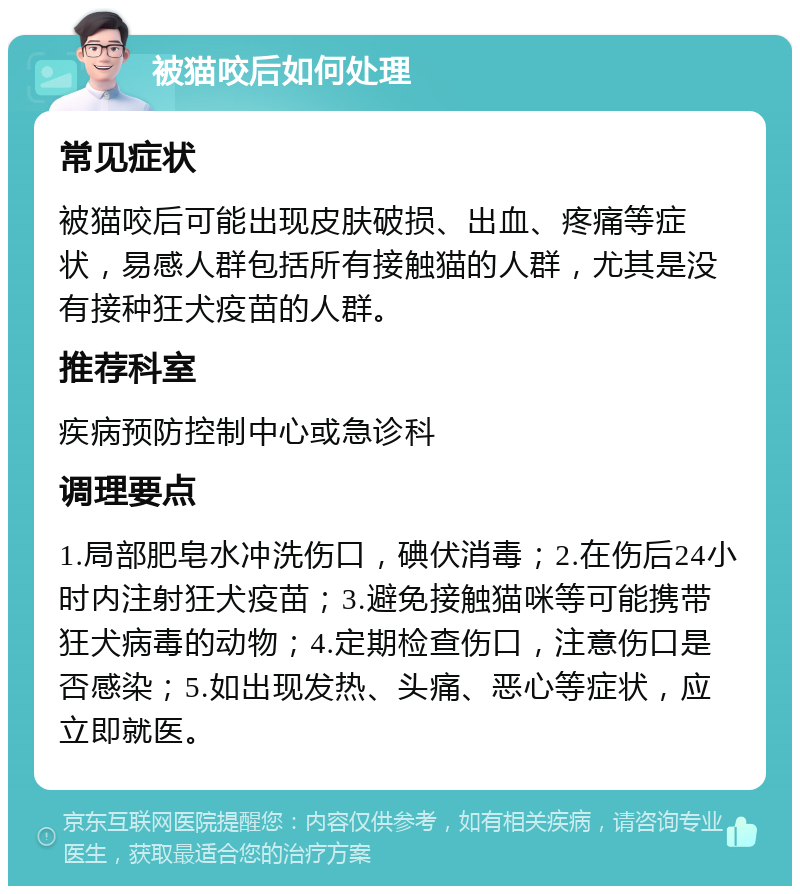 被猫咬后如何处理 常见症状 被猫咬后可能出现皮肤破损、出血、疼痛等症状，易感人群包括所有接触猫的人群，尤其是没有接种狂犬疫苗的人群。 推荐科室 疾病预防控制中心或急诊科 调理要点 1.局部肥皂水冲洗伤口，碘伏消毒；2.在伤后24小时内注射狂犬疫苗；3.避免接触猫咪等可能携带狂犬病毒的动物；4.定期检查伤口，注意伤口是否感染；5.如出现发热、头痛、恶心等症状，应立即就医。