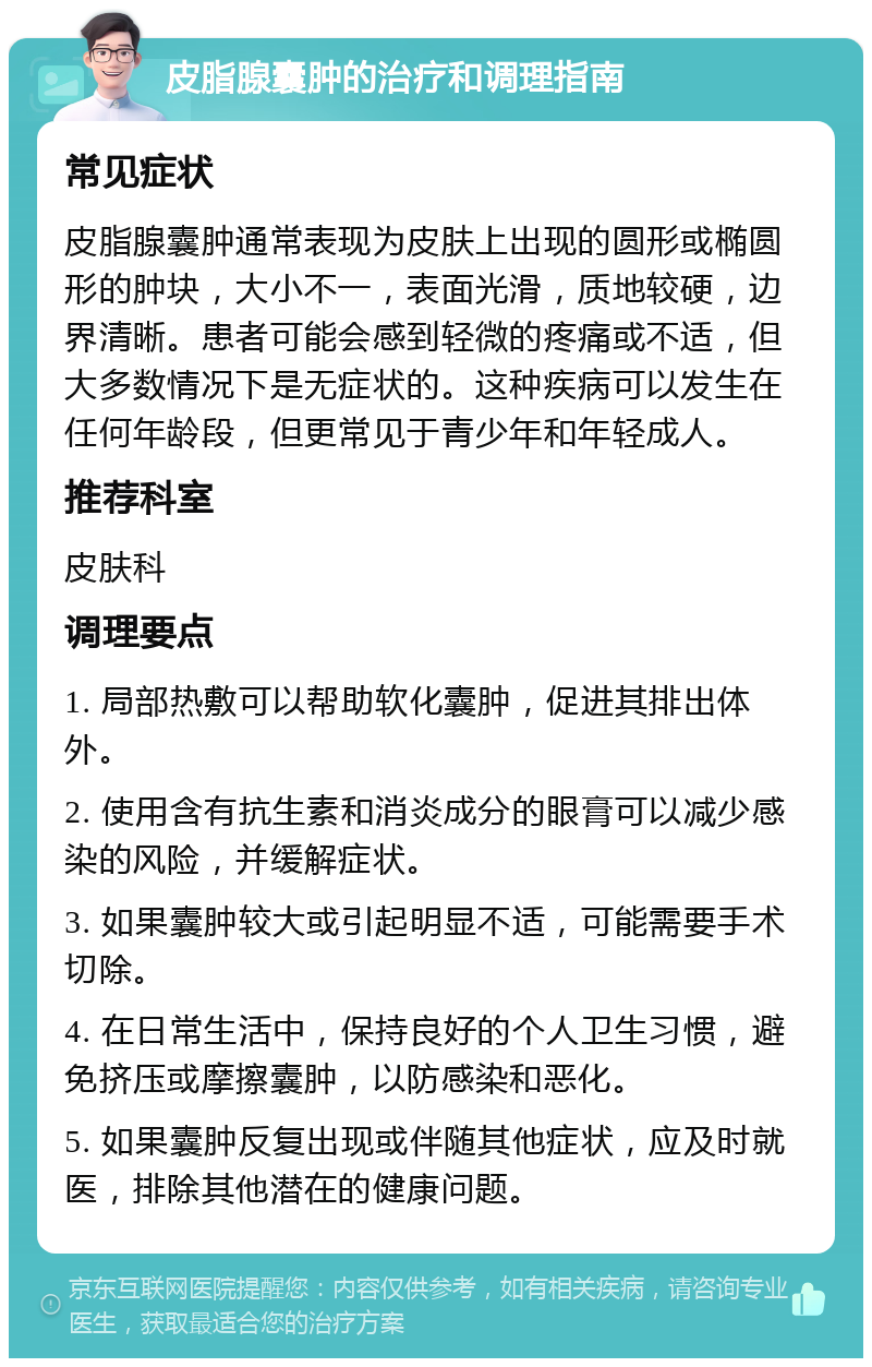 皮脂腺囊肿的治疗和调理指南 常见症状 皮脂腺囊肿通常表现为皮肤上出现的圆形或椭圆形的肿块，大小不一，表面光滑，质地较硬，边界清晰。患者可能会感到轻微的疼痛或不适，但大多数情况下是无症状的。这种疾病可以发生在任何年龄段，但更常见于青少年和年轻成人。 推荐科室 皮肤科 调理要点 1. 局部热敷可以帮助软化囊肿，促进其排出体外。 2. 使用含有抗生素和消炎成分的眼膏可以减少感染的风险，并缓解症状。 3. 如果囊肿较大或引起明显不适，可能需要手术切除。 4. 在日常生活中，保持良好的个人卫生习惯，避免挤压或摩擦囊肿，以防感染和恶化。 5. 如果囊肿反复出现或伴随其他症状，应及时就医，排除其他潜在的健康问题。