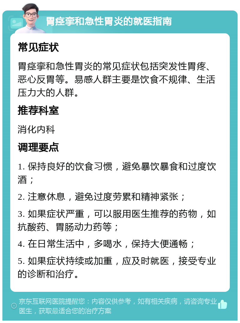 胃痉挛和急性胃炎的就医指南 常见症状 胃痉挛和急性胃炎的常见症状包括突发性胃疼、恶心反胃等。易感人群主要是饮食不规律、生活压力大的人群。 推荐科室 消化内科 调理要点 1. 保持良好的饮食习惯，避免暴饮暴食和过度饮酒； 2. 注意休息，避免过度劳累和精神紧张； 3. 如果症状严重，可以服用医生推荐的药物，如抗酸药、胃肠动力药等； 4. 在日常生活中，多喝水，保持大便通畅； 5. 如果症状持续或加重，应及时就医，接受专业的诊断和治疗。