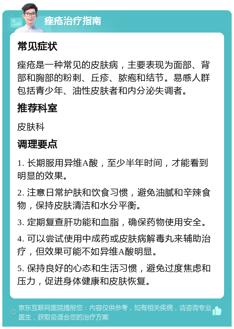 痤疮治疗指南 常见症状 痤疮是一种常见的皮肤病，主要表现为面部、背部和胸部的粉刺、丘疹、脓疱和结节。易感人群包括青少年、油性皮肤者和内分泌失调者。 推荐科室 皮肤科 调理要点 1. 长期服用异维A酸，至少半年时间，才能看到明显的效果。 2. 注意日常护肤和饮食习惯，避免油腻和辛辣食物，保持皮肤清洁和水分平衡。 3. 定期复查肝功能和血脂，确保药物使用安全。 4. 可以尝试使用中成药或皮肤病解毒丸来辅助治疗，但效果可能不如异维A酸明显。 5. 保持良好的心态和生活习惯，避免过度焦虑和压力，促进身体健康和皮肤恢复。