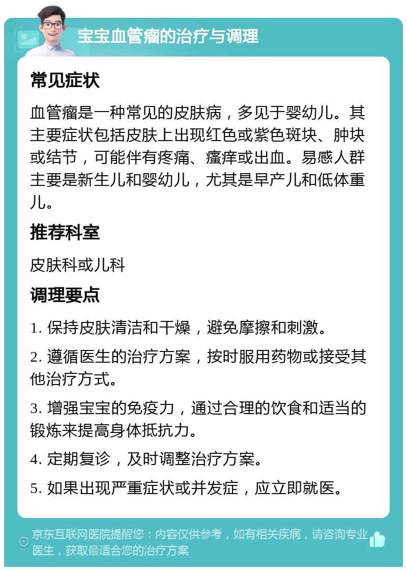 宝宝血管瘤的治疗与调理 常见症状 血管瘤是一种常见的皮肤病，多见于婴幼儿。其主要症状包括皮肤上出现红色或紫色斑块、肿块或结节，可能伴有疼痛、瘙痒或出血。易感人群主要是新生儿和婴幼儿，尤其是早产儿和低体重儿。 推荐科室 皮肤科或儿科 调理要点 1. 保持皮肤清洁和干燥，避免摩擦和刺激。 2. 遵循医生的治疗方案，按时服用药物或接受其他治疗方式。 3. 增强宝宝的免疫力，通过合理的饮食和适当的锻炼来提高身体抵抗力。 4. 定期复诊，及时调整治疗方案。 5. 如果出现严重症状或并发症，应立即就医。