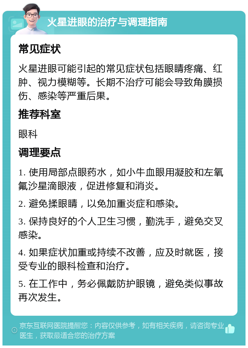 火星进眼的治疗与调理指南 常见症状 火星进眼可能引起的常见症状包括眼睛疼痛、红肿、视力模糊等。长期不治疗可能会导致角膜损伤、感染等严重后果。 推荐科室 眼科 调理要点 1. 使用局部点眼药水，如小牛血眼用凝胶和左氧氟沙星滴眼液，促进修复和消炎。 2. 避免揉眼睛，以免加重炎症和感染。 3. 保持良好的个人卫生习惯，勤洗手，避免交叉感染。 4. 如果症状加重或持续不改善，应及时就医，接受专业的眼科检查和治疗。 5. 在工作中，务必佩戴防护眼镜，避免类似事故再次发生。