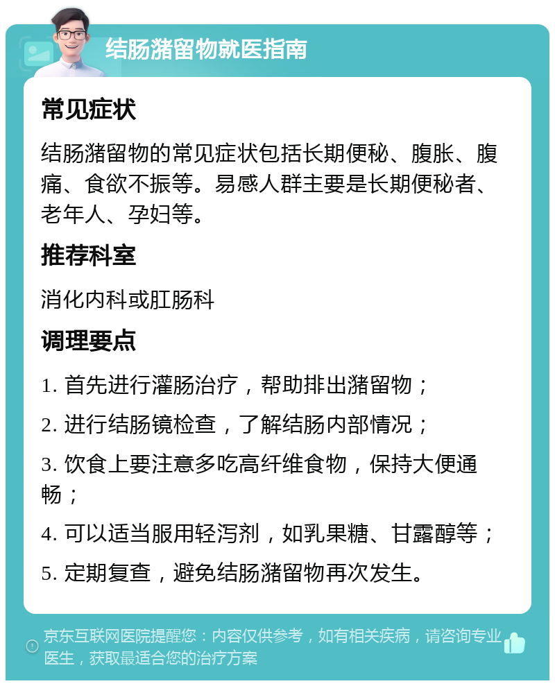 结肠潴留物就医指南 常见症状 结肠潴留物的常见症状包括长期便秘、腹胀、腹痛、食欲不振等。易感人群主要是长期便秘者、老年人、孕妇等。 推荐科室 消化内科或肛肠科 调理要点 1. 首先进行灌肠治疗，帮助排出潴留物； 2. 进行结肠镜检查，了解结肠内部情况； 3. 饮食上要注意多吃高纤维食物，保持大便通畅； 4. 可以适当服用轻泻剂，如乳果糖、甘露醇等； 5. 定期复查，避免结肠潴留物再次发生。