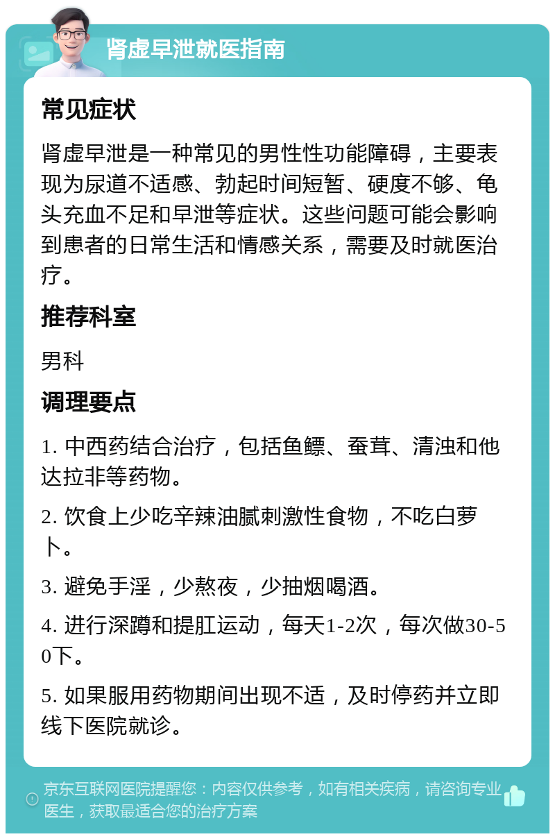 肾虚早泄就医指南 常见症状 肾虚早泄是一种常见的男性性功能障碍，主要表现为尿道不适感、勃起时间短暂、硬度不够、龟头充血不足和早泄等症状。这些问题可能会影响到患者的日常生活和情感关系，需要及时就医治疗。 推荐科室 男科 调理要点 1. 中西药结合治疗，包括鱼鳔、蚕茸、清浊和他达拉非等药物。 2. 饮食上少吃辛辣油腻刺激性食物，不吃白萝卜。 3. 避免手淫，少熬夜，少抽烟喝酒。 4. 进行深蹲和提肛运动，每天1-2次，每次做30-50下。 5. 如果服用药物期间出现不适，及时停药并立即线下医院就诊。