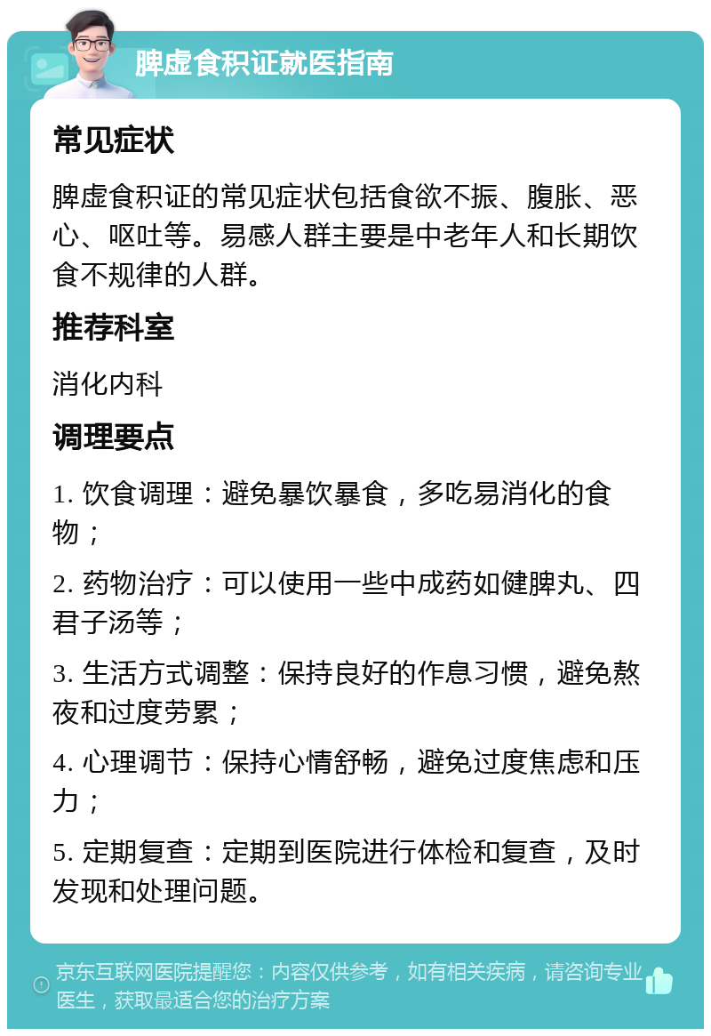 脾虚食积证就医指南 常见症状 脾虚食积证的常见症状包括食欲不振、腹胀、恶心、呕吐等。易感人群主要是中老年人和长期饮食不规律的人群。 推荐科室 消化内科 调理要点 1. 饮食调理：避免暴饮暴食，多吃易消化的食物； 2. 药物治疗：可以使用一些中成药如健脾丸、四君子汤等； 3. 生活方式调整：保持良好的作息习惯，避免熬夜和过度劳累； 4. 心理调节：保持心情舒畅，避免过度焦虑和压力； 5. 定期复查：定期到医院进行体检和复查，及时发现和处理问题。