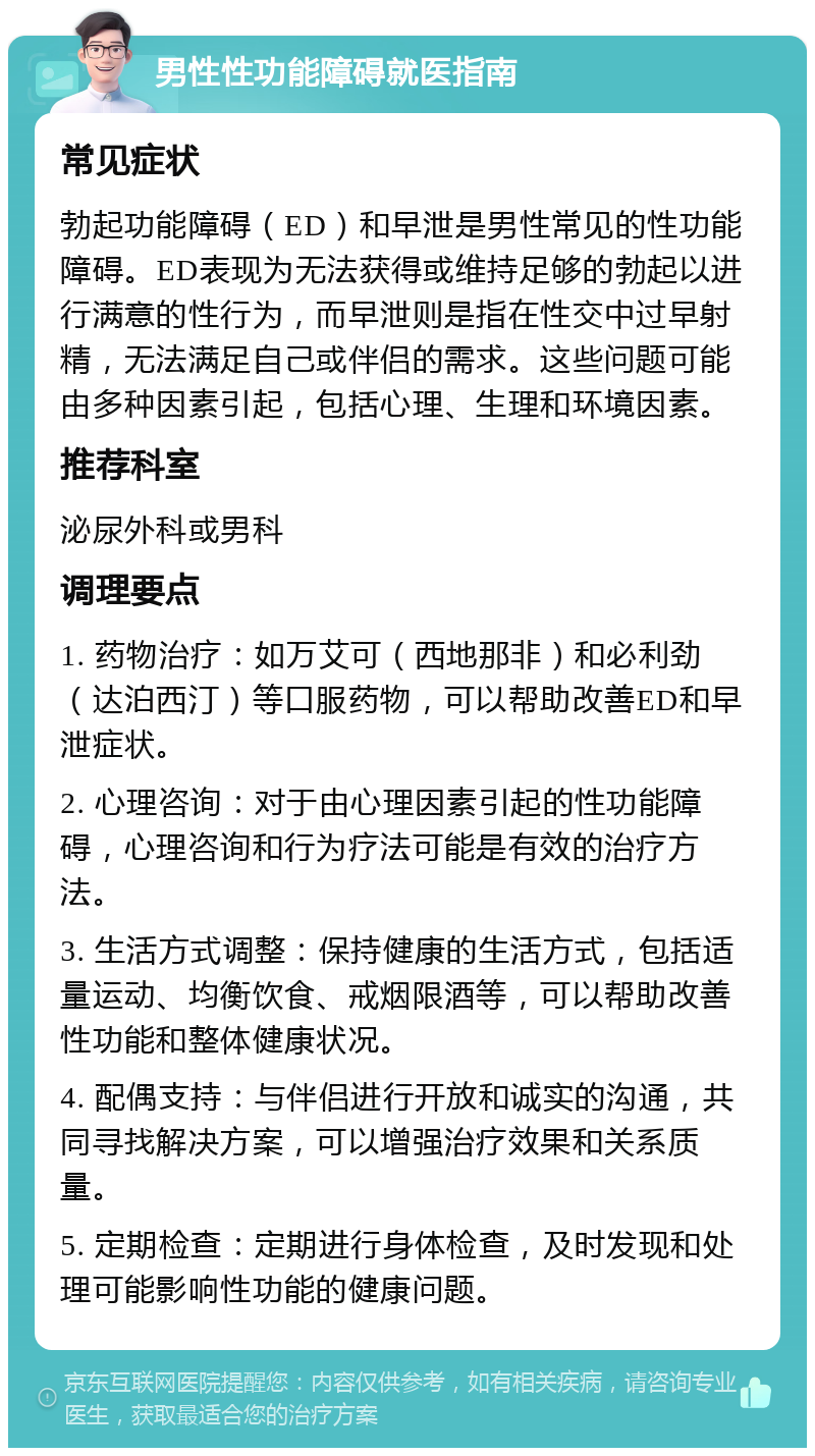 男性性功能障碍就医指南 常见症状 勃起功能障碍（ED）和早泄是男性常见的性功能障碍。ED表现为无法获得或维持足够的勃起以进行满意的性行为，而早泄则是指在性交中过早射精，无法满足自己或伴侣的需求。这些问题可能由多种因素引起，包括心理、生理和环境因素。 推荐科室 泌尿外科或男科 调理要点 1. 药物治疗：如万艾可（西地那非）和必利劲（达泊西汀）等口服药物，可以帮助改善ED和早泄症状。 2. 心理咨询：对于由心理因素引起的性功能障碍，心理咨询和行为疗法可能是有效的治疗方法。 3. 生活方式调整：保持健康的生活方式，包括适量运动、均衡饮食、戒烟限酒等，可以帮助改善性功能和整体健康状况。 4. 配偶支持：与伴侣进行开放和诚实的沟通，共同寻找解决方案，可以增强治疗效果和关系质量。 5. 定期检查：定期进行身体检查，及时发现和处理可能影响性功能的健康问题。