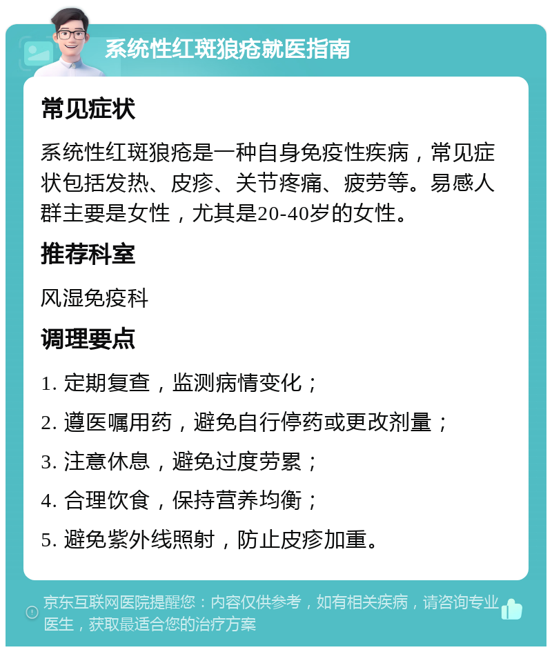 系统性红斑狼疮就医指南 常见症状 系统性红斑狼疮是一种自身免疫性疾病，常见症状包括发热、皮疹、关节疼痛、疲劳等。易感人群主要是女性，尤其是20-40岁的女性。 推荐科室 风湿免疫科 调理要点 1. 定期复查，监测病情变化； 2. 遵医嘱用药，避免自行停药或更改剂量； 3. 注意休息，避免过度劳累； 4. 合理饮食，保持营养均衡； 5. 避免紫外线照射，防止皮疹加重。