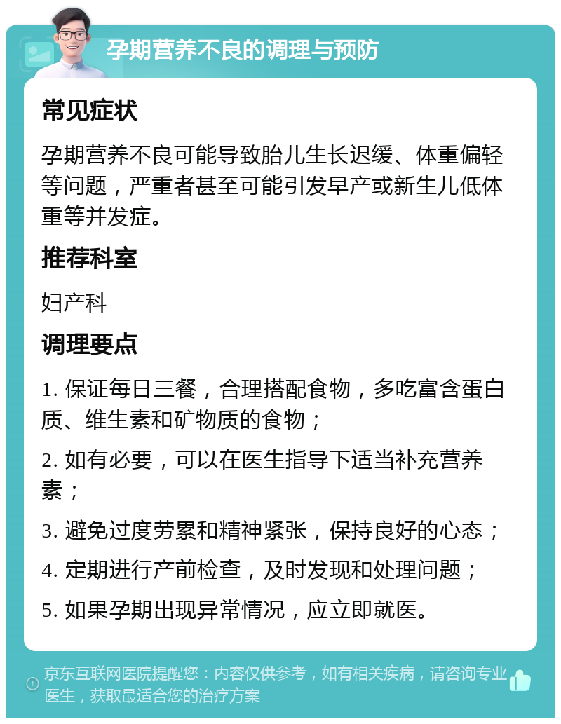 孕期营养不良的调理与预防 常见症状 孕期营养不良可能导致胎儿生长迟缓、体重偏轻等问题，严重者甚至可能引发早产或新生儿低体重等并发症。 推荐科室 妇产科 调理要点 1. 保证每日三餐，合理搭配食物，多吃富含蛋白质、维生素和矿物质的食物； 2. 如有必要，可以在医生指导下适当补充营养素； 3. 避免过度劳累和精神紧张，保持良好的心态； 4. 定期进行产前检查，及时发现和处理问题； 5. 如果孕期出现异常情况，应立即就医。