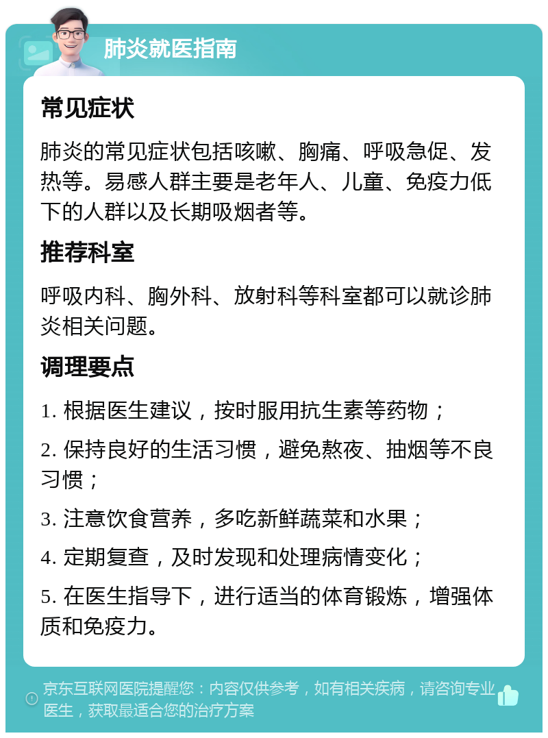 肺炎就医指南 常见症状 肺炎的常见症状包括咳嗽、胸痛、呼吸急促、发热等。易感人群主要是老年人、儿童、免疫力低下的人群以及长期吸烟者等。 推荐科室 呼吸内科、胸外科、放射科等科室都可以就诊肺炎相关问题。 调理要点 1. 根据医生建议，按时服用抗生素等药物； 2. 保持良好的生活习惯，避免熬夜、抽烟等不良习惯； 3. 注意饮食营养，多吃新鲜蔬菜和水果； 4. 定期复查，及时发现和处理病情变化； 5. 在医生指导下，进行适当的体育锻炼，增强体质和免疫力。