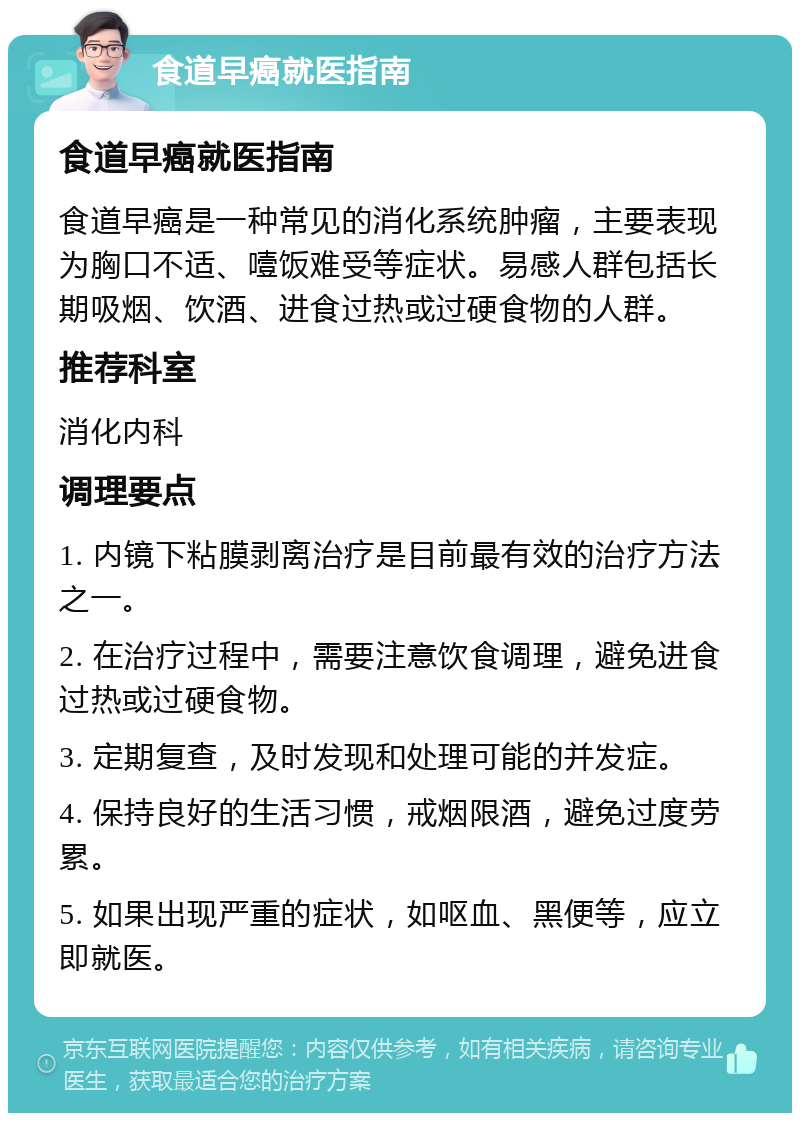 食道早癌就医指南 食道早癌就医指南 食道早癌是一种常见的消化系统肿瘤，主要表现为胸口不适、噎饭难受等症状。易感人群包括长期吸烟、饮酒、进食过热或过硬食物的人群。 推荐科室 消化内科 调理要点 1. 内镜下粘膜剥离治疗是目前最有效的治疗方法之一。 2. 在治疗过程中，需要注意饮食调理，避免进食过热或过硬食物。 3. 定期复查，及时发现和处理可能的并发症。 4. 保持良好的生活习惯，戒烟限酒，避免过度劳累。 5. 如果出现严重的症状，如呕血、黑便等，应立即就医。